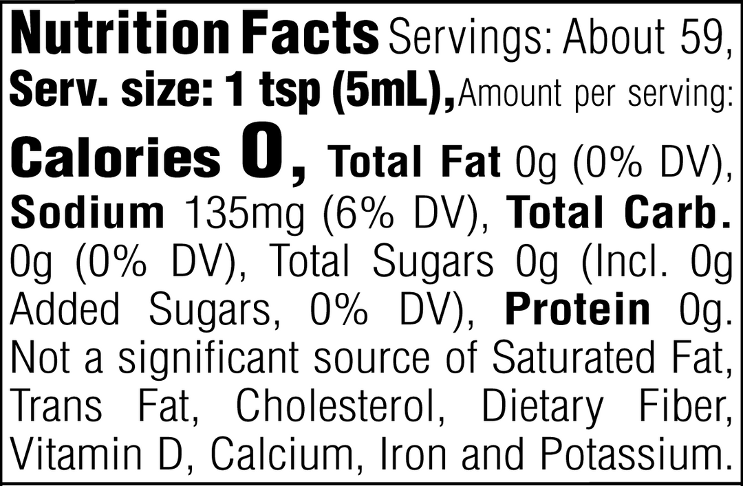 Nutrition Facts. Servings: About 59. Serving size: 1 tsp (5mL). Calories 0. Total Fat 0g (0% DV). Sodium 135mg (6% DV). Total Carbohydrate 0g (0% DV). Total Sugars 0g. Includes 0g Added Sugars (0% DV). Protein 0g. Not a significant source of Saturated Fat, Trans Fat, Cholesterol, Dietary Fiber, Vitamin D, Calcium, Iron and Potassium.