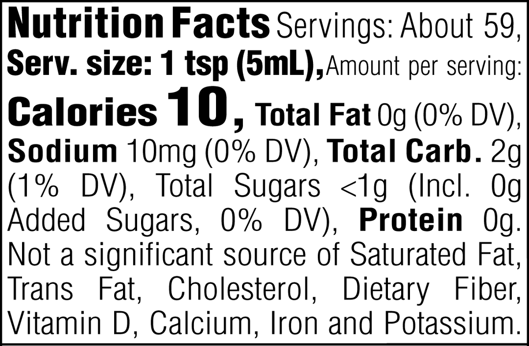Nutrition Facts. Servings: About 59. Serving size: 1 tsp (5mL). Calories 10. Total Fat 0g (0% DV). Sodium 10mg (0% DV). Total Carbohydrate 2g (1% DV). Total Sugars <1g. Includes 0g Added Sugars (0% DV). Protein 0g. Not a significant source of Saturated Fat, Trans Fat, Cholesterol, Dietary Fiber, Vitamin D, Calcium, Iron and Potassium.