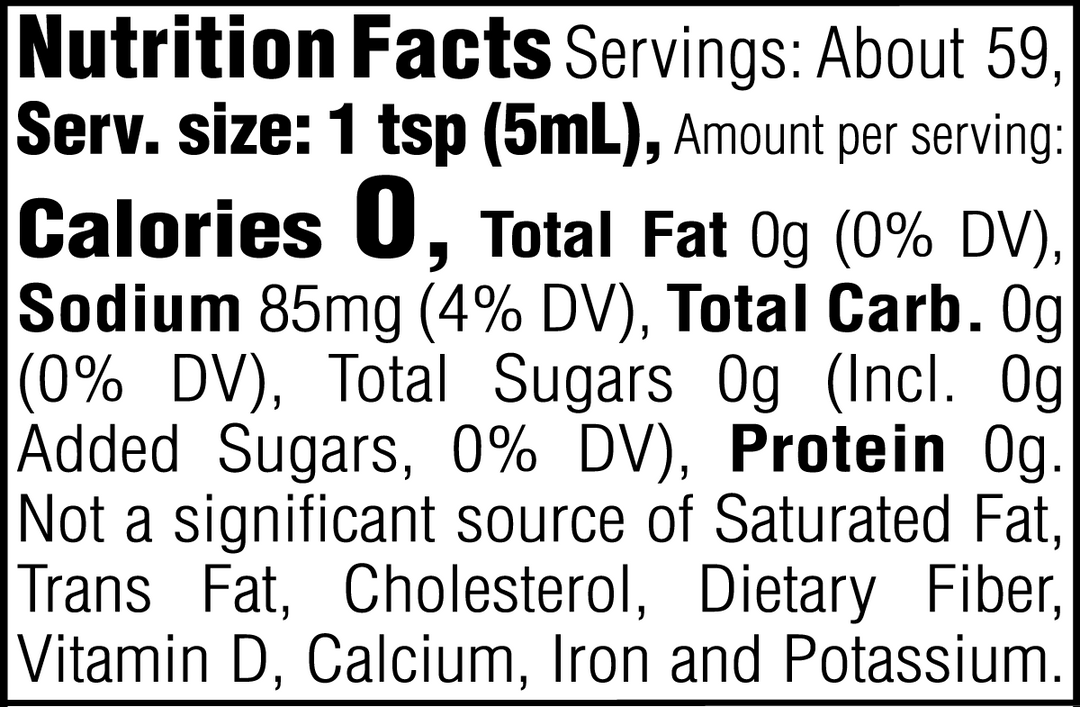 Nutrition Facts. Servings: About 59. Serving size: 1 tsp (5mL). Calories 0. Total Fat 0g (0% DV). Sodium 85mg (4% DV). Total Carbohydrate 0g (0% DV). Total Sugars 0g. Includes 0g Added Sugars (0% DV). Protein 0g. Not a significant source of Saturated Fat, Trans Fat, Cholesterol, Dietary Fiber, Vitamin D, Calcium, Iron and Potassium.