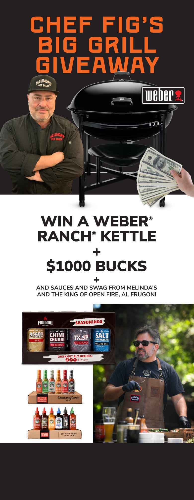 CHEF FIG'S BIG GRILL GIVEAWAY. weber. WIN A WEBER® RANCH® KETTLE + $1000 BUCKS + AND SAUCES AND SWAG FROM MELINDA'S AND THE KING OF OPEN FIRE, AL FRUGONI. FRUGONI SEASONINGS. ASADO ARGENTINA RUB. CHIMI CHURRI CHIMICHURRI SAUCE. TX-SP SALT & PEPPER TEXAN STEAK RUB. SALT PARRILLADA ARGENTINE SALT. CHECK OUT AL'S RECIPES!
