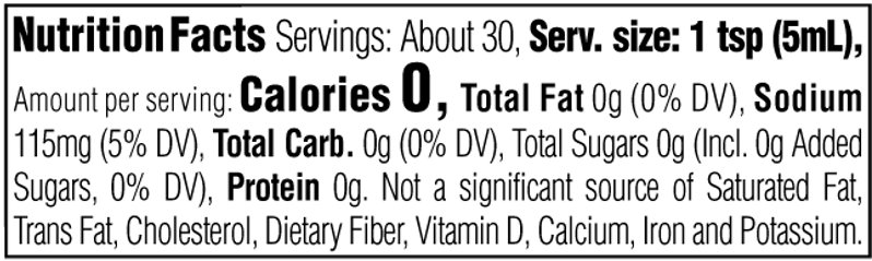 Nutrition Facts. Servings: About 30. Serving size: 1 tsp (5mL). Calories 0. Total Fat 0g (0% DV). Sodium 115mg (5% DV). Total Carbohydrate 0g (0% DV). Total Sugars 0g. Includes 0g Added Sugars (0% DV). Protein 0g. Not a significant source of Saturated Fat, Trans Fat, Cholesterol, Dietary Fiber, Vitamin D, Calcium, Iron and Potassium.