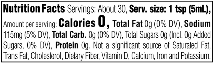 Nutrition Facts. Servings: About 30. Serving size: 1 tsp (5mL). Calories 0. Total Fat 0g (0% DV). Sodium 115mg (5% DV). Total Carbohydrate 0g (0% DV). Total Sugars 0g. Includes 0g Added Sugars (0% DV). Protein 0g. Not a significant source of Saturated Fat, Trans Fat, Cholesterol, Dietary Fiber, Vitamin D, Calcium, Iron and Potassium.