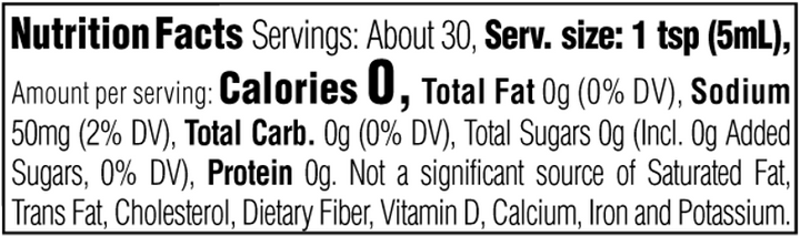 Nutrition Facts. Servings: About 30. Serving size: 1 tsp (5mL). Calories 0. Total Fat 0g (0% DV). Sodium 50mg (2% DV). Total Carbohydrate 0g (0% DV). Total Sugars 0g. Includes 0g Added Sugars (0% DV). Protein 0g. Not a significant source of Saturated Fat, Trans Fat, Cholesterol, Dietary Fiber, Vitamin D, Calcium, Iron and Potassium.