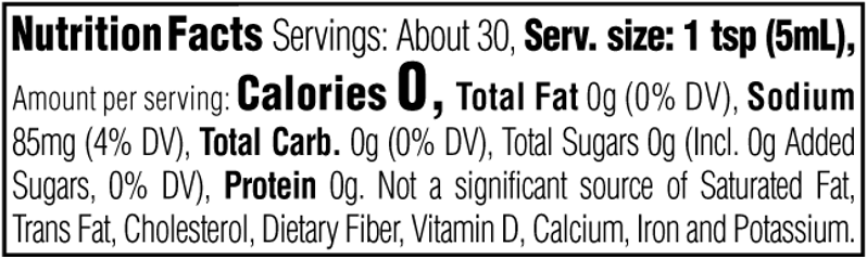 Nutrition Facts. Servings: About 30. Serving size: 1 tsp (5mL). Calories 0. Total Fat 0g (0% DV). Sodium 85mg (4% DV). Total Carbohydrate 0g (0% DV). Total Sugars 0g. Includes 0g Added Sugars (0% DV). Protein 0g. Not a significant source of Saturated Fat, Trans Fat, Cholesterol, Dietary Fiber, Vitamin D, Calcium, Iron and Potassium.
