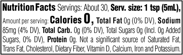 Nutrition Facts. Servings: About 30. Serving size: 1 tsp (5mL). Calories 0. Total Fat 0g (0% DV). Sodium 85mg (4% DV). Total Carbohydrate 0g (0% DV). Total Sugars 0g. Includes 0g Added Sugars (0% DV). Protein 0g. Not a significant source of Saturated Fat, Trans Fat, Cholesterol, Dietary Fiber, Vitamin D, Calcium, Iron and Potassium.