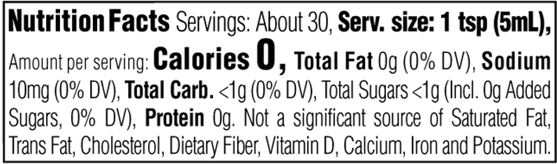 Nutrition Facts. Servings: About 30. Serving size: 1 tsp (5mL). Calories 0. Total Fat 0g (0% DV). Sodium 10mg (0% DV). Total Carbohydrate <1g (0% DV). Total Sugars <1g. Includes 0g Added Sugars (0% DV). Protein 0g. Not a significant source of Saturated Fat, Trans Fat, Cholesterol, Dietary Fiber, Vitamin D, Calcium, Iron and Potassium.
