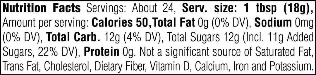 Nutrition Facts. Servings: About 24. Serving size: 1 tbsp (18g). Calories 50. Total Fat 0g (0% DV). Sodium 0mg (0% DV). Total Carbohydrate 12g (4% DV). Total Sugars 12g. Includes 11g Added Sugars (22% DV). Protein 0g. Not a significant source of Saturated Fat, Trans Fat, Cholesterol, Dietary Fiber, Vitamin D, Calcium, Iron and Potassium.