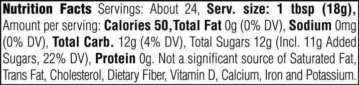 Nutrition Facts. Servings: About 24. Serving size: 1 tbsp (18g). Calories 50. Total Fat 0g (0% DV). Sodium 0mg (0% DV). Total Carbohydrate 12g (4% DV). Total Sugars 12g. Includes 11g Added Sugars (22% DV). Protein 0g. Not a significant source of Saturated Fat, Trans Fat, Cholesterol, Dietary Fiber, Vitamin D, Calcium, Iron and Potassium.