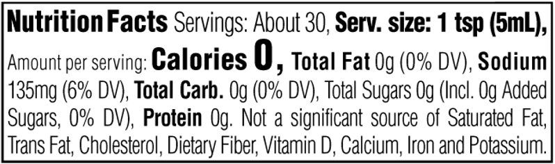 Nutrition Facts. Servings: About 30. Serving size: 1 tsp (5mL). Calories 0. Total Fat 0g (0% DV). Sodium 135mg (6% DV). Total Carbohydrate 0g (0% DV). Total Sugars 0g. Includes 0g Added Sugars (0% DV). Protein 0g. Not a significant source of Saturated Fat, Trans Fat, Cholesterol, Dietary Fiber, Vitamin D, Calcium, Iron and Potassium.