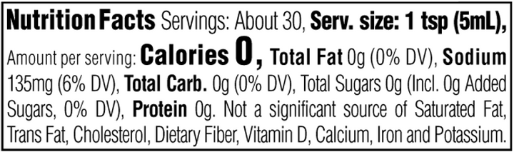 Nutrition Facts. Servings: About 30. Serving size: 1 tsp (5mL). Calories 0. Total Fat 0g (0% DV). Sodium 135mg (6% DV). Total Carbohydrate 0g (0% DV). Total Sugars 0g. Includes 0g Added Sugars (0% DV). Protein 0g. Not a significant source of Saturated Fat, Trans Fat, Cholesterol, Dietary Fiber, Vitamin D, Calcium, Iron and Potassium.