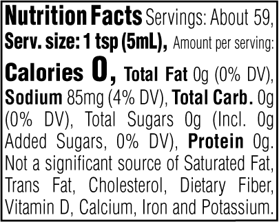 Nutrition Facts. Servings: About 59. Serving size: 1 tsp (5mL). Calories 0. Total Fat 0g (0% DV). Sodium 85mg (4% DV). Total Carbohydrate 0g (0% DV). Total Sugars 0g. Includes 0g Added Sugars (0% DV). Protein 0g. Not a significant source of Saturated Fat, Trans Fat, Cholesterol, Dietary Fiber, Vitamin D, Calcium, Iron and Potassium.