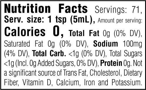 Nutrition Facts. Servings: 71. Serving size: 1 tsp (5mL). Calories 0. Total Fat 0g (0% DV). Saturated Fat 0g (0% DV). Sodium 100mg (4% DV). Total Carbohydrate <1g (0% DV). Total Sugars <1g. Includes 0g Added Sugars (0% DV). Protein 0g. Not a significant source of Trans Fat, Cholesterol, Dietary Fiber, Vitamin D, Calcium, Iron and Potassium.