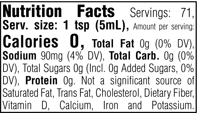 Nutrition Facts. Servings: 71. Serving size: 1 tsp (5mL). Calories 0. Total Fat 0g (0% DV). Sodium 90mg (4% DV). Total Carbohydrate 0g (0% DV). Total Sugars 0g. Includes 0g Added Sugars (0% DV). Protein 0g. Not a significant source of Saturated Fat, Trans Fat, Cholesterol, Dietary Fiber, Vitamin D, Calcium, Iron and Potassium.