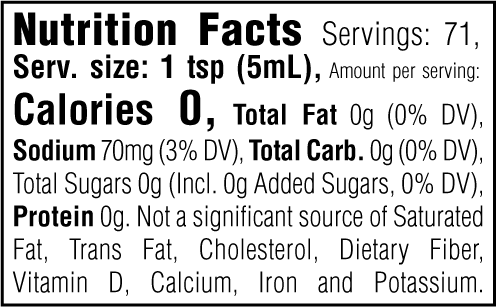 Nutrition Facts. Servings: 71. Serving size: 1 tsp (5mL). Calories 0. Total Fat 0g (0% DV). Sodium 70mg (3% DV). Total Carbohydrate 0g (0% DV). Total Sugars 0g. Includes 0g Added Sugars (0% DV). Protein 0g. Not a significant source of Saturated Fat, Trans Fat, Cholesterol, Dietary Fiber, Vitamin D, Calcium, Iron and Potassium.