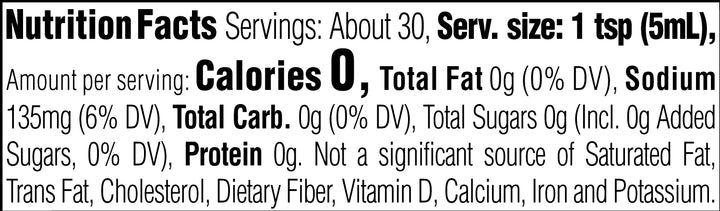 Nutrition Facts. Servings: About 30. Serving size: 1 tsp (5mL). Calories 0. Total Fat 0g (0% DV). Sodium 135mg (6% DV). Total Carbohydrate 0g (0% DV). Total Sugars 0g. Includes 0g Added Sugars (0% DV). Protein 0g. Not a significant source of Saturated Fat, Trans Fat, Cholesterol, Dietary Fiber, Vitamin D, Calcium, Iron and Potassium.