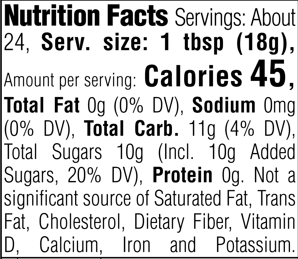 Nutrition Facts. Servings: About 24. Serving size: 1 tbsp (18g). Calories 45. Total Fat 0g (0% DV). Sodium 0mg (0% DV). Total Carbohydrate 11g (4% DV). Total Sugars 10g. Includes 10g Added Sugars (20% DV). Protein 0g. Not a significant source of Saturated Fat, Trans Fat, Cholesterol, Dietary Fiber, Vitamin D, Calcium, Iron and Potassium.