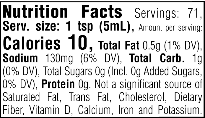 Nutrition Facts. Servings: 71. Serving size: 1 tsp (5mL). Calories 10. Total Fat 0.5g (1% DV). Sodium 130mg (6% DV). Total Carbohydrate 1g (0% DV). Total Sugars 0g. Includes 0g Added Sugars (0% DV). Protein 0g. Not a significant source of Saturated Fat, Trans Fat, Cholesterol, Dietary Fiber, Vitamin D, Calcium, Iron and Potassium.