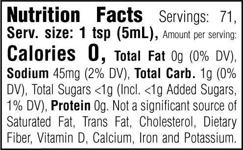 Nutrition Facts. Servings: 71. Serving size: 1 tsp (5mL). Calories 0. Total Fat 0g (0% DV). Sodium 45mg (2% DV). Total Carbohydrate 1g (0% DV). Total Sugars <1g. Includes <1g Added Sugars (1% DV). Protein 0g. Not a significant source of Saturated Fat, Trans Fat, Cholesterol, Dietary Fiber, Vitamin D, Calcium, Iron and Potassium.
