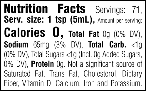 Nutrition Facts. Servings: 71. Serving size: 1 tsp (5mL). Calories 0. Total Fat 0g (0% DV). Sodium 65mg (3% DV). Total Carbohydrate <1g (0% DV). Total Sugars <1g. Includes 0g Added Sugars (0% DV). Protein 0g. Not a significant source of Saturated Fat, Trans Fat, Cholesterol, Dietary Fiber, Vitamin D, Calcium, Iron and Potassium.