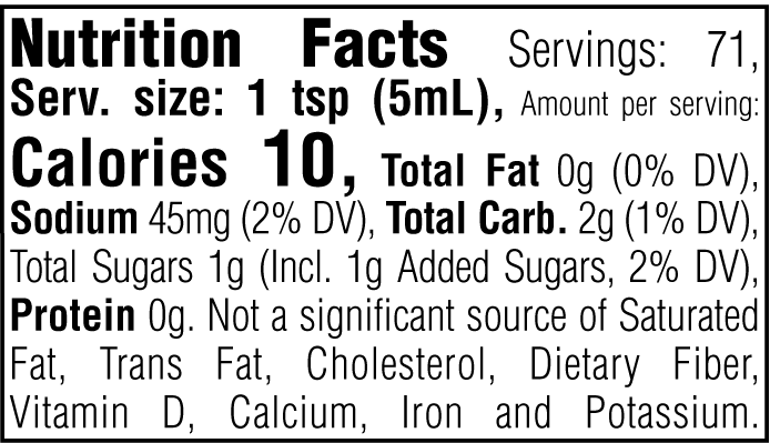 Nutrition Facts. Servings: 71. Serving size: 1 tsp (5mL). Calories 10. Total Fat 0g (0% DV). Sodium 45mg (2% DV). Total Carbohydrate 2g (1% DV). Total Sugars 1g. Includes 1g Added Sugars (2% DV). Protein 0g. Not a significant source of Saturated Fat, Trans Fat, Cholesterol, Dietary Fiber, Vitamin D, Calcium, Iron and Potassium.