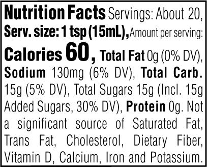 Nutrition Facts. Servings: About 20. Serving size: 1 tsp (15mL). Calories 60. Total Fat 0g (0% DV). Sodium 130mg (6% DV). Total Carbohydrate 15g (5% DV). Total Sugars 15g. Includes 15g Added Sugars (30% DV). Protein 0g. Not a significant source of Saturated Fat, Trans Fat, Cholesterol, Dietary Fiber, Vitamin D, Calcium, Iron and Potassium.
