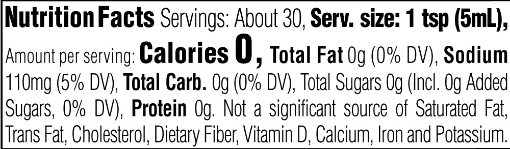 Nutrition Facts. Servings: About 30. Serving size: 1 tsp (5mL). Calories 0. Total Fat 0g (0% DV). Sodium 110mg (5% DV). Total Carbohydrate 0g (0% DV). Total Sugars 0g. Includes 0g Added Sugars (0% DV). Protein 0g. Not a significant source of Saturated Fat, Trans Fat, Cholesterol, Dietary Fiber, Vitamin D, Calcium, Iron and Potassium.