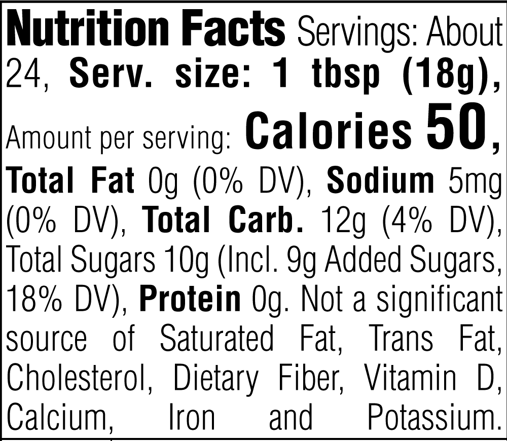 Nutrition Facts. Servings: About 24. Serving size: 1 tbsp (18g). Calories 50. Total Fat 0g (0% DV). Sodium 5mg (0% DV). Total Carbohydrate 12g (4% DV). Total Sugars 10g. Includes 9g Added Sugars (18% DV). Protein 0g. Not a significant source of Saturated Fat, Trans Fat, Cholesterol, Dietary Fiber, Vitamin D, Calcium, Iron and Potassium.