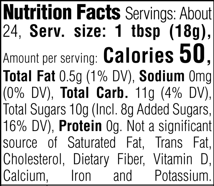 Nutrition Facts. Servings: About 24. Serving size: 1 tbsp (18g). Calories 50. Total Fat 0.5g (1% DV). Sodium 0mg (0% DV). Total Carbohydrate 11g (4% DV). Total Sugars 10g. Includes 8g Added Sugars (16% DV). Protein 0g. Not a significant source of Saturated Fat, Trans Fat, Cholesterol, Dietary Fiber, Vitamin D, Calcium, Iron and Potassium.