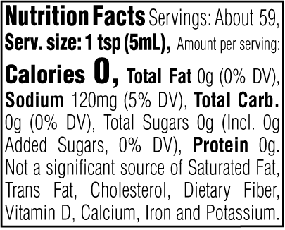 Nutrition Facts. Servings: About 59. Serving size: 1 tsp (5mL). Calories 0. Total Fat 0g (0% DV). Sodium 120mg (5% DV). Total Carbohydrate 0g (0% DV). Total Sugars 0g. Includes 0g Added Sugars (0% DV). Protein 0g. Not a significant source of Saturated Fat, Trans Fat, Cholesterol, Dietary Fiber, Vitamin D, Calcium, Iron and Potassium.