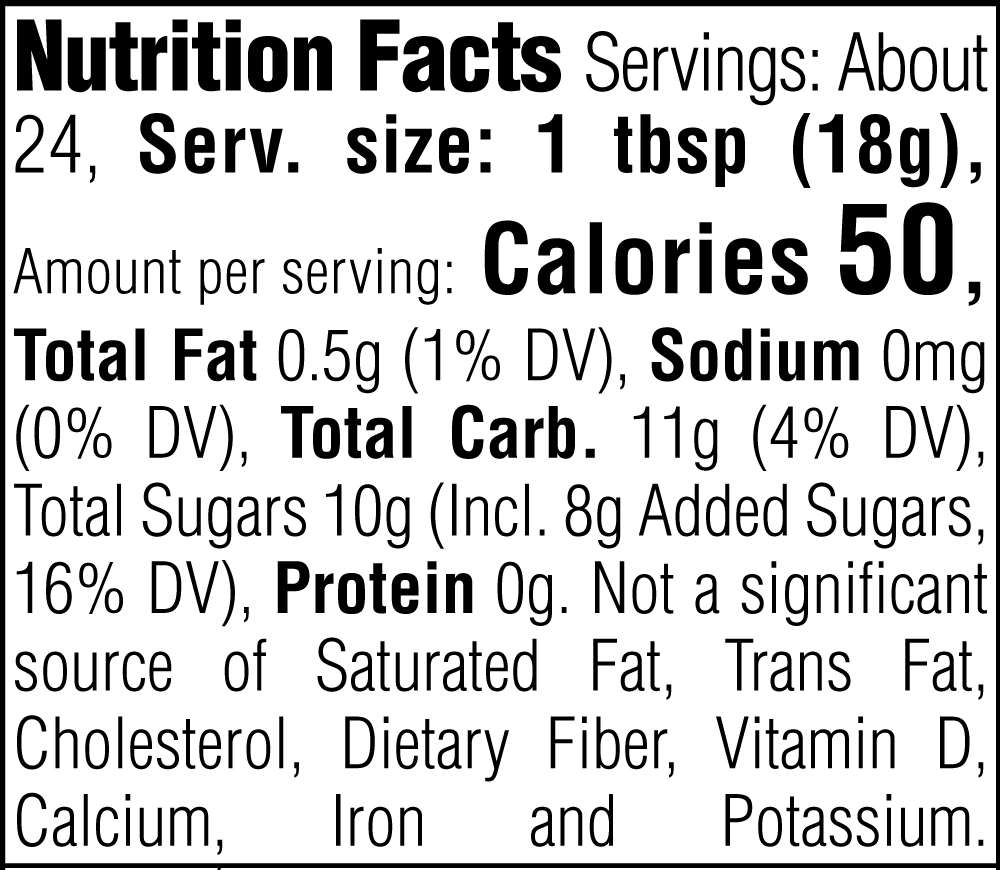 Nutrition Facts. Servings: About 24. Serving size: 1 tbsp (18g). Calories 50. Total Fat 0.5g (1% DV). Sodium 0mg (0% DV). Total Carbohydrate 11g (4% DV). Total Sugars 10g. Includes 8g Added Sugars (16% DV). Protein 0g. Not a significant source of Saturated Fat, Trans Fat, Cholesterol, Dietary Fiber, Vitamin D, Calcium, Iron and Potassium.