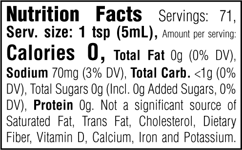 Nutrition Facts. Servings: 71. Serving size: 1 tsp (5mL). Calories 0. Total Fat 0g (0% DV). Sodium 70mg (3% DV). Total Carbohydrate <1g (0% DV). Total Sugars 0g. Includes 0g Added Sugars (0% DV). Protein 0g. Not a significant source of Saturated Fat, Trans Fat, Cholesterol, Dietary Fiber, Vitamin D, Calcium, Iron and Potassium.