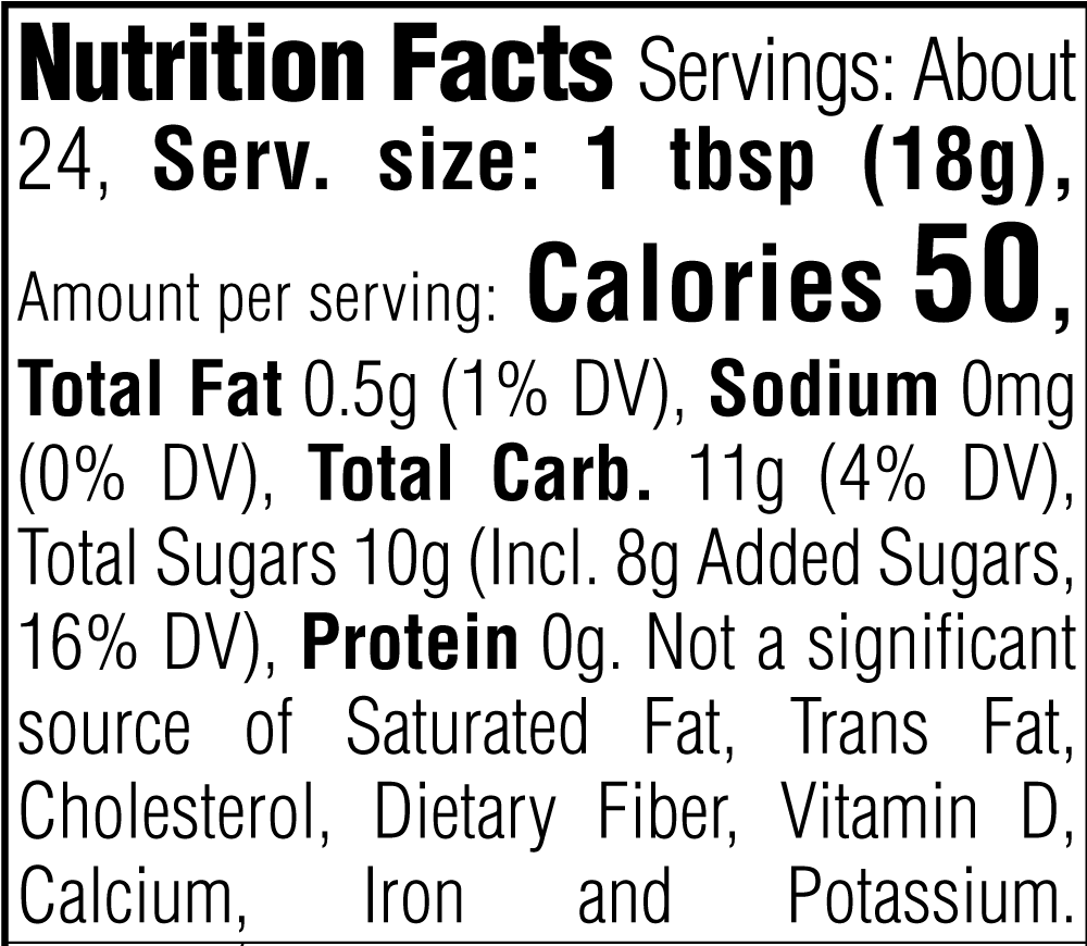 Nutrition Facts. Servings: About 24. Serving size: 1 tbsp (18g). Calories 50. Total Fat 0.5g (1% DV). Sodium 0mg (0% DV). Total Carbohydrate 11g (4% DV). Total Sugars 10g. Includes 8g Added Sugars (16% DV). Protein 0g. Not a significant source of Saturated Fat, Trans Fat, Cholesterol, Dietary Fiber, Vitamin D, Calcium, Iron and Potassium.