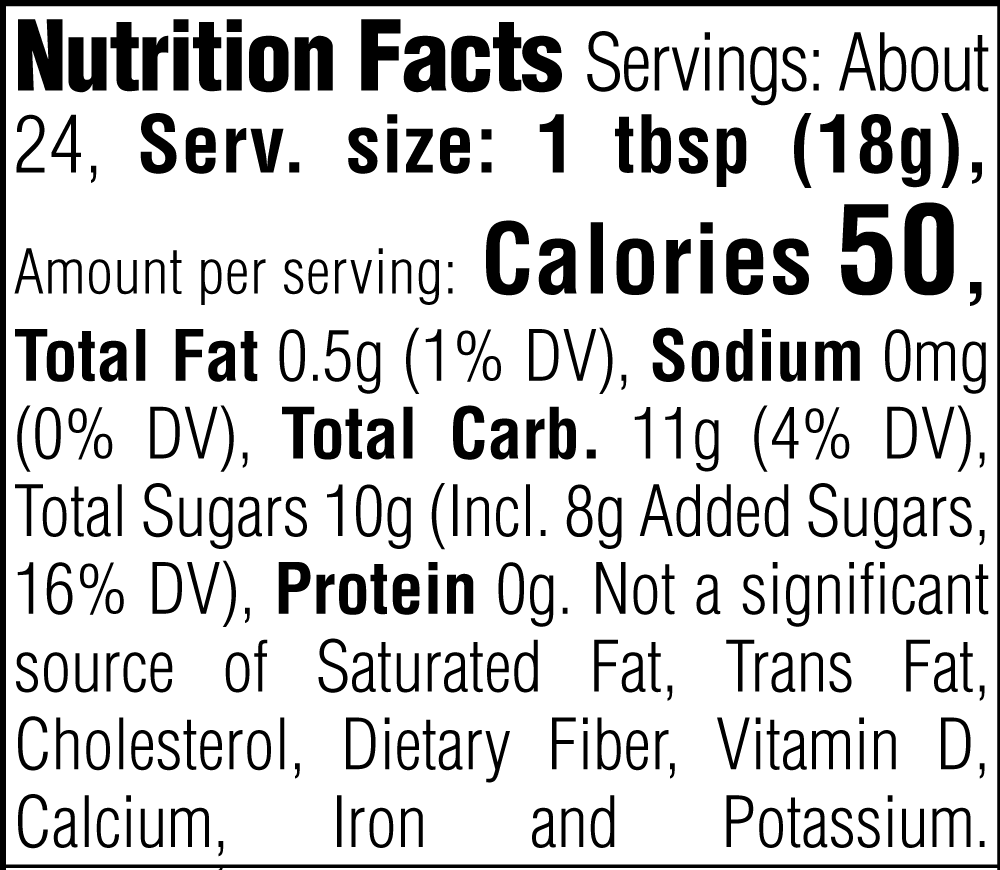 Nutrition Facts. Servings: About 24. Serving size: 1 tbsp (18g). Calories 50. Total Fat 0.5g (1% DV). Sodium 0mg (0% DV). Total Carbohydrate 11g (4% DV). Total Sugars 10g. Includes 8g Added Sugars (16% DV). Protein 0g. Not a significant source of Saturated Fat, Trans Fat, Cholesterol, Dietary Fiber, Vitamin D, Calcium, Iron and Potassium.