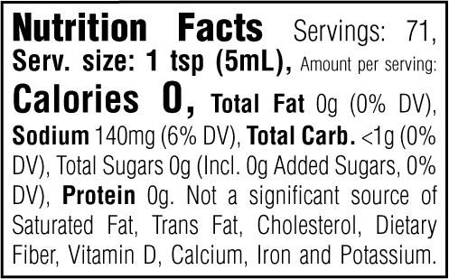 Nutrition Facts. Servings: 71. Serving size: 1 tsp (5mL). Calories 0. Total Fat 0g (0% DV). Sodium 140mg (6% DV). Total Carbohydrate <1g (0% DV). Total Sugars 0g. Includes 0g Added Sugars (0% DV). Protein 0g. Not a significant source of Saturated Fat, Trans Fat, Cholesterol, Dietary Fiber, Vitamin D, Calcium, Iron and Potassium.