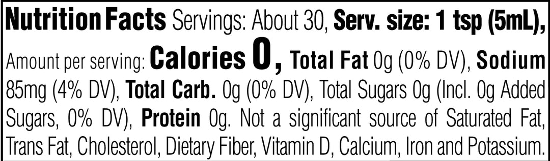 Nutrition Facts. Servings: About 30. Serving size: 1 tsp (5mL). Calories 0. Total Fat 0g (0% DV). Sodium 85mg (4% DV). Total Carbohydrate 0g (0% DV). Total Sugars 0g (Includes 0g Added Sugars, 0% DV). Protein 0g. Not a significant source of Saturated Fat, Trans Fat, Cholesterol, Dietary Fiber, Vitamin D, Calcium, Iron and Potassium.