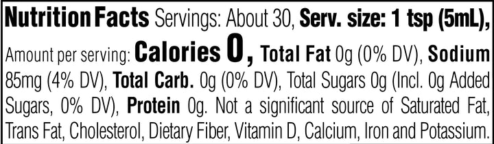 Nutrition Facts. Servings: About 30. Serving size: 1 tsp (5mL). Calories 0. Total Fat 0g (0% DV). Sodium 85mg (4% DV). Total Carbohydrate 0g (0% DV). Total Sugars 0g (Includes 0g Added Sugars, 0% DV). Protein 0g. Not a significant source of Saturated Fat, Trans Fat, Cholesterol, Dietary Fiber, Vitamin D, Calcium, Iron and Potassium.
