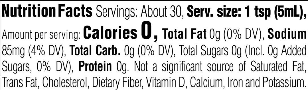 Nutrition Facts. Servings: About 30. Serving size: 1 tsp (5mL). Calories 0. Total Fat 0g (0% DV). Sodium 85mg (4% DV). Total Carbohydrate 0g (0% DV). Total Sugars 0g. Includes 0g Added Sugars (0% DV). Protein 0g. Not a significant source of Saturated Fat, Trans Fat, Cholesterol, Dietary Fiber, Vitamin D, Calcium, Iron and Potassium.