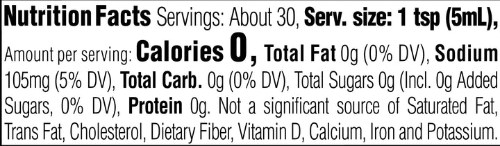 Nutrition Facts. Servings: About 30. Serving size: 1 tsp (5mL). Calories 0. Total Fat 0g (0% DV). Sodium 105mg (5% DV). Total Carbohydrate 0g (0% DV). Total Sugars 0g. Includes 0g Added Sugars (0% DV). Protein 0g. Not a significant source of Saturated Fat, Trans Fat, Cholesterol, Dietary Fiber, Vitamin D, Calcium, Iron and Potassium.
