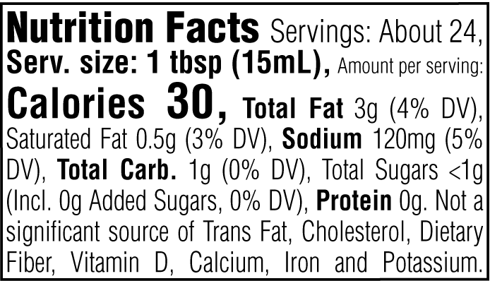 Nutrition Facts. Servings: About 24. Serving size: 1 tbsp (15mL). Calories 30. Total Fat 3g (4% DV). Saturated Fat 0.5g (3% DV). Sodium 120mg (5% DV). Total Carbohydrate 1g (0% DV). Total Sugars <1g. Includes 0g Added Sugars (0% DV). Protein 0g. Not a significant source of Trans Fat, Cholesterol, Dietary Fiber, Vitamin D, Calcium, Iron and Potassium.