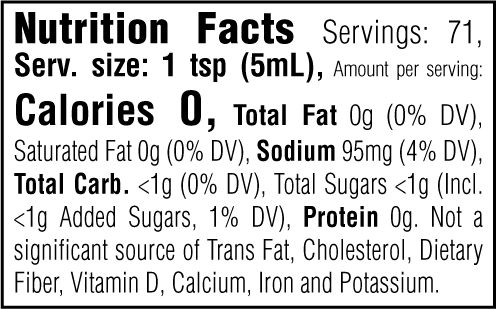 Nutrition Facts. Servings: 71. Serving size: 1 tsp (5mL). Calories 0. Total Fat 0g (0% DV). Saturated Fat 0g (0% DV). Sodium 95mg (4% DV). Total Carbohydrate <1g (0% DV). Total Sugars <1g. Includes <1g Added Sugars (1% DV). Protein 0g. Not a significant source of Trans Fat, Cholesterol, Dietary Fiber, Vitamin D, Calcium, Iron and Potassium.