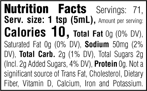Nutrition Facts. Servings: 71. Serving size: 1 tsp (5mL). Calories 10. Total Fat 0g (0% DV). Saturated Fat 0g (0% DV). Sodium 50mg (2% DV). Total Carbohydrate 2g (1% DV). Total Sugars 2g. Includes 2g Added Sugars (4% DV). Protein 0g. Not a significant source of Trans Fat, Cholesterol, Dietary Fiber, Vitamin D, Calcium, Iron and Potassium.