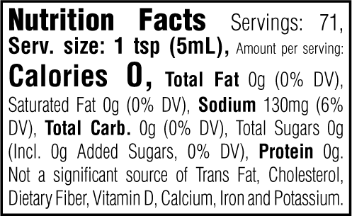 Nutrition Facts. Servings: 71. Serving size: 1 tsp (5mL). Calories 0. Total Fat 0g (0% DV). Saturated Fat 0g (0% DV). Sodium 130mg (6% DV). Total Carbohydrate 0g (0% DV). Total Sugars 0g. Includes 0g Added Sugars (0% DV). Protein 0g. Not a significant source of Trans Fat, Cholesterol, Dietary Fiber, Vitamin D, Calcium, Iron and Potassium.