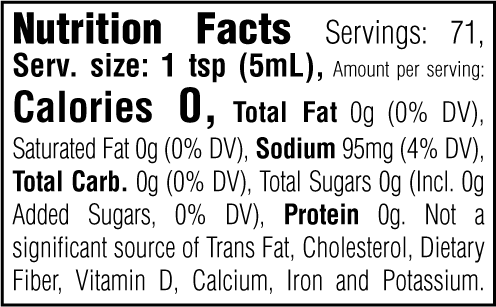Nutrition Facts. Servings: 71. Serving size: 1 tsp (5mL). Calories 0. Total Fat 0g (0% DV). Saturated Fat 0g (0% DV). Sodium 95mg (4% DV). Total Carbohydrate 0g (0% DV). Total Sugars 0g. Includes 0g Added Sugars (0% DV). Protein 0g. Not a significant source of Trans Fat, Cholesterol, Dietary Fiber, Vitamin D, Calcium, Iron and Potassium.