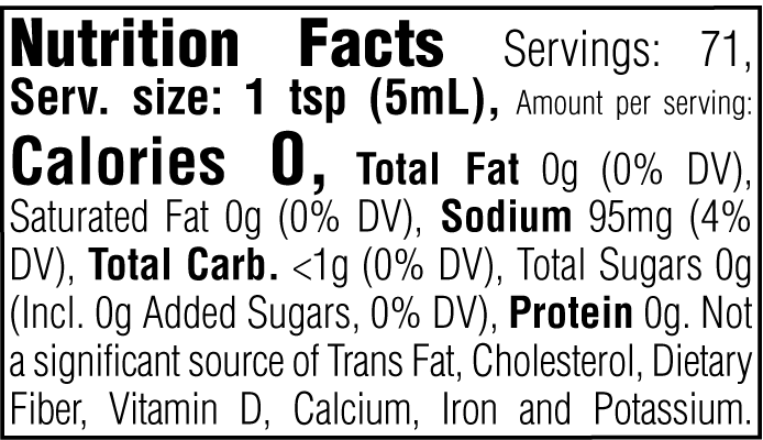 Nutrition Facts. Servings: 71. Serving size: 1 tsp (5mL). Calories 0. Total Fat 0g (0% DV). Saturated Fat 0g (0% DV). Sodium 95mg (4% DV). Total Carbohydrate <1g (0% DV). Total Sugars 0g. Includes 0g Added Sugars (0% DV). Protein 0g. Not a significant source of Trans Fat, Cholesterol, Dietary Fiber, Vitamin D, Calcium, Iron and Potassium.