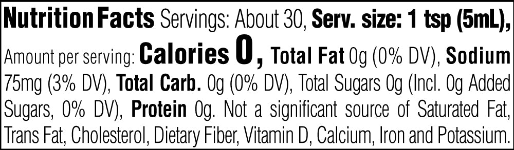 Nutrition Facts. Servings: About 30. Serving size: 1 tsp (5mL). Calories 0. Total Fat 0g (0% DV). Sodium 75mg (3% DV). Total Carbohydrate 0g (0% DV). Total Sugars 0g. Includes 0g Added Sugars (0% DV). Protein 0g. Not a significant source of Saturated Fat, Trans Fat, Cholesterol, Dietary Fiber, Vitamin D, Calcium, Iron and Potassium.