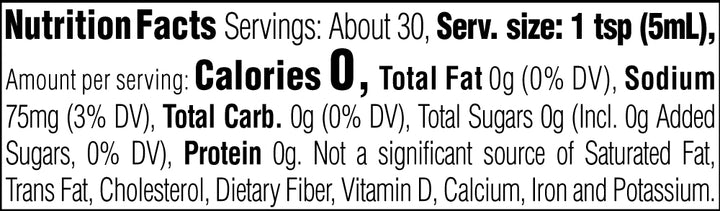 Nutrition Facts. Servings: About 30. Serving size: 1 tsp (5mL). Calories 0. Total Fat 0g (0% DV). Sodium 75mg (3% DV). Total Carbohydrate 0g (0% DV). Total Sugars 0g. Includes 0g Added Sugars (0% DV). Protein 0g. Not a significant source of Saturated Fat, Trans Fat, Cholesterol, Dietary Fiber, Vitamin D, Calcium, Iron and Potassium.