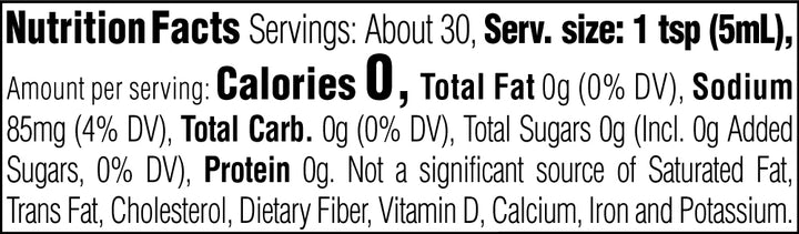 Nutrition Facts. Servings: About 30. Serving size: 1 tsp (5mL). Calories 0. Total Fat 0g (0% DV). Sodium 85mg (4% DV). Total Carbohydrate 0g (0% DV). Total Sugars 0g. Includes 0g Added Sugars (0% DV). Protein 0g. Not a significant source of Saturated Fat, Trans Fat, Cholesterol, Dietary Fiber, Vitamin D, Calcium, Iron and Potassium.