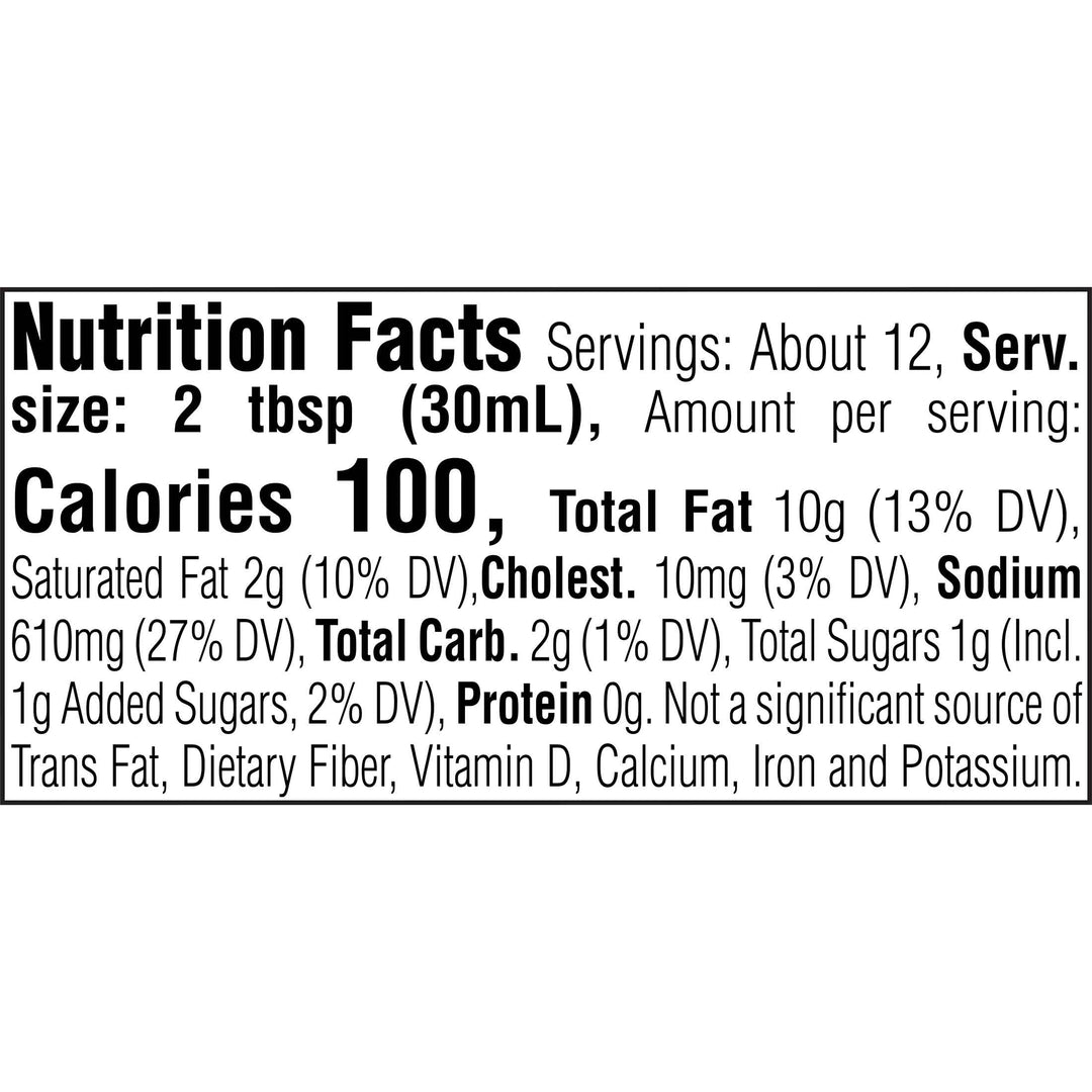 Nutrition Facts. Servings: About 12. Serving size: 2 tbsp (30mL). Calories 100. Total Fat 10g (13% DV). Saturated Fat 2g (10% DV). Cholesterol 10mg (3% DV). Sodium 610mg (27% DV). Total Carbohydrate 2g (1% DV). Total Sugars 1g. Includes 1g Added Sugars (2% DV). Protein 0g. Not a significant source of Trans Fat, Dietary Fiber, Vitamin D, Calcium, Iron and Potassium.