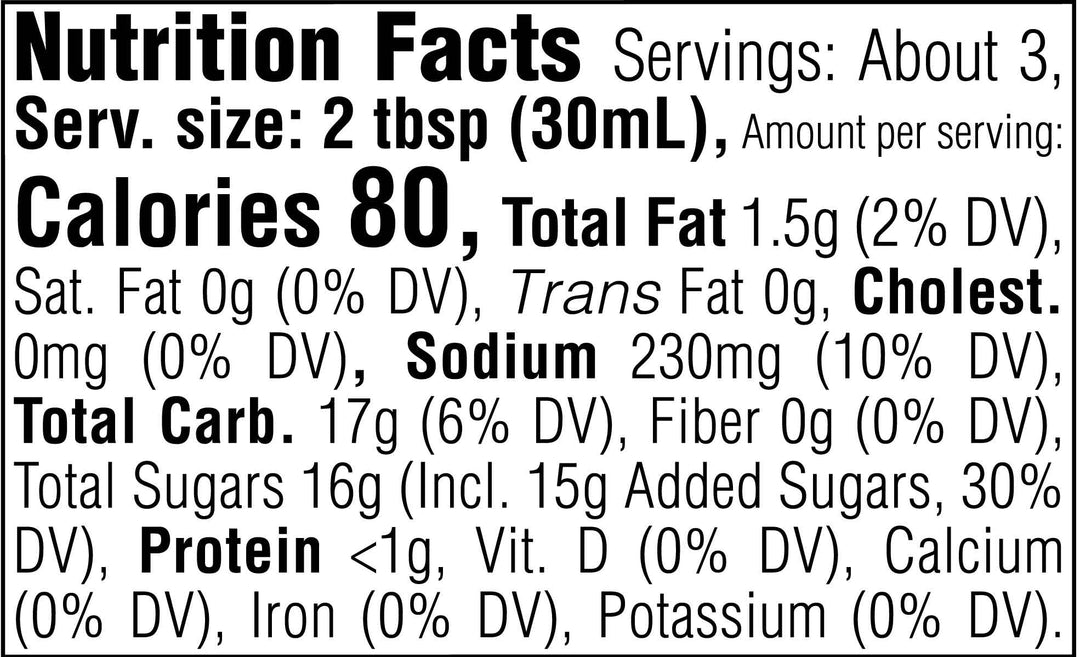 Nutrition Facts. Servings: About 3. Serving size: 2 tbsp (30mL). Calories 80. Total Fat 1.5g (2% DV). Saturated Fat 0g (0% DV). Trans Fat 0g. Cholesterol 0mg (0% DV). Sodium 230mg (10% DV). Total Carbohydrate 17g (6% DV). Dietary Fiber 0g (0% DV). Total Sugars 16g. Includes 15g Added Sugars (30% DV). Protein <1g. Vitamin D (0% DV). Calcium (0% DV). Iron (0% DV). Potassium (0% DV).