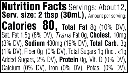 Nutrition Facts. Servings: About 12. Serving size: 2 tbsp (30mL). Calories 80. Total Fat 8g (10% DV). Saturated Fat 1.5g (8% DV). Trans Fat 0g. Cholesterol 10mg (3% DV). Sodium 430mg (19% DV). Total Carbohydrate 3g (1% DV). Dietary Fiber 0g (0% DV). Total Sugars 1g. Includes <1g Added Sugars (2% DV). Protein 0g. Vitamin D (0% DV). Calcium (0% DV). Iron (0% DV). Potassium (0% DV).